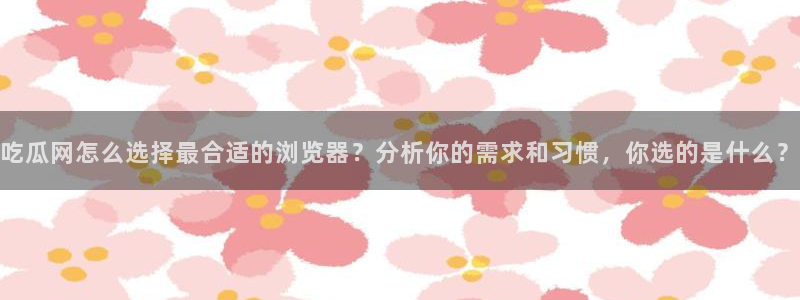 911今日必吃大瓜:吃瓜网怎么选择最合适的浏览器?分析你的需求和习惯,你选的是什么?